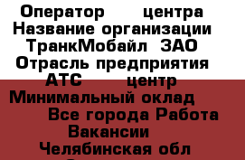 Оператор Call-центра › Название организации ­ ТранкМобайл, ЗАО › Отрасль предприятия ­ АТС, call-центр › Минимальный оклад ­ 30 000 - Все города Работа » Вакансии   . Челябинская обл.,Снежинск г.